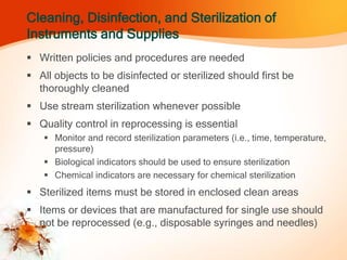 Cleaning, Disinfection, and Sterilization of
Instruments and Supplies
 Written policies and procedures are needed
 All objects to be disinfected or sterilized should first be
thoroughly cleaned
 Use stream sterilization whenever possible
 Quality control in reprocessing is essential
 Monitor and record sterilization parameters (i.e., time, temperature,
pressure)
 Biological indicators should be used to ensure sterilization
 Chemical indicators are necessary for chemical sterilization
 Sterilized items must be stored in enclosed clean areas
 Items or devices that are manufactured for single use should
not be reprocessed (e.g., disposable syringes and needles)
 