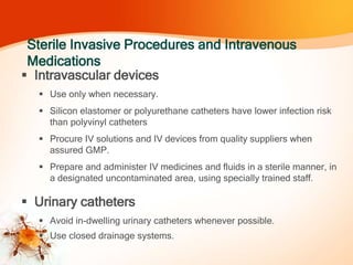 Sterile Invasive Procedures and Intravenous
Medications
 Intravascular devices
 Use only when necessary.
 Silicon elastomer or polyurethane catheters have lower infection risk
than polyvinyl catheters
 Procure IV solutions and IV devices from quality suppliers when
assured GMP.
 Prepare and administer IV medicines and fluids in a sterile manner, in
a designated uncontaminated area, using specially trained staff.
 Urinary catheters
 Avoid in-dwelling urinary catheters whenever possible.
 Use closed drainage systems.
 