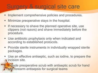 Surgery & surgical site care
 Implement comprehensive policies and procedures.
 Minimize preoperative stays in the hospital.
 If necessary to shave the planned operative site, use
clippers (not razors) and shave immediately before the
procedure.
 Use antibiotic prophylaxis only when indicated and
according to established protocols.
 Provide sterile instruments in individually wrapped sterile
packages.
 Use an effective antiseptic, such as iodine, to prepare the
incision site.
 Include preoperative scrub with antiseptic scrub for hand
and forearm antisepsis for surgical teams
 