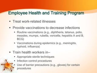 Employee Health and Training Program
 Treat work-related illnesses
 Provide vaccinations to decrease infections
 Routine vaccinations (e.g., diphtheria, tetanus, polio,
measles, mumps, rubella, voricella, hepatitis A and B,
BCG)
 Vaccinations during epidemics (e.g., meningitis,
typhoid, influenza)
 Train health workers in—
 Appropriate sterile techniques
 Infection control procedures
 Use of barrier precautions (e.g., gloves) for certain
procedures
 