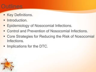 Outlines
 Key Definitions.
 Introduction.
 Epidemiology of Nosocomial Infections.
 Control and Prevention of Nosocomial Infections.
 Core Strategies for Reducing the Risk of Nosocomial
Infections.
 Implications for the DTC.
 