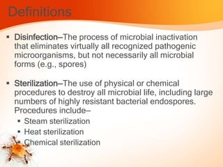 Definitions
 Disinfection—The process of microbial inactivation
that eliminates virtually all recognized pathogenic
microorganisms, but not necessarily all microbial
forms (e.g., spores)
 Sterilization—The use of physical or chemical
procedures to destroy all microbial life, including large
numbers of highly resistant bacterial endospores.
Procedures include—
 Steam sterilization
 Heat sterilization
 Chemical sterilization
 