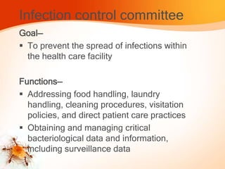 Infection control committee
Goal—
 To prevent the spread of infections within
the health care facility
Functions—
 Addressing food handling, laundry
handling, cleaning procedures, visitation
policies, and direct patient care practices
 Obtaining and managing critical
bacteriological data and information,
including surveillance data
 