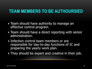 TEAM MEMBERS TO BE AUTHOURSIED
Team should have authority to manage an
effective control program.
Team should have a direct reporting with senior
administration.
Infection control team members or are
responsible for day-to-day functions of IC and
preparing the yearly work plan.
They should be expert and creative in their job.
DR.T.V.RAO MD 18
 