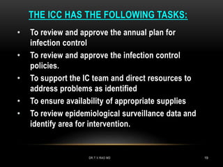 THE ICC HAS THE FOLLOWING TASKS:
• To review and approve the annual plan for
infection control
• To review and approve the infection control
policies.
• To support the IC team and direct resources to
address problems as identified
• To ensure availability of appropriate supplies
• To review epidemiological surveillance data and
identify area for intervention.
DR.T.V.RAO MD 19
 