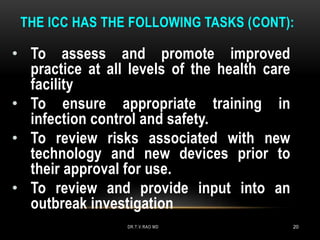 THE ICC HAS THE FOLLOWING TASKS (CONT):
• To assess and promote improved
practice at all levels of the health care
facility
• To ensure appropriate training in
infection control and safety.
• To review risks associated with new
technology and new devices prior to
their approval for use.
• To review and provide input into an
outbreak investigation
DR.T.V.RAO MD 20
 