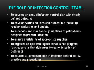 THE ROLE OF INFECTION CONTROL TEAM :
• To develop an annual infection control plan with clearly
defined objective.
• To develop written policies and procedures including
regular evaluation and update.
• To supervise and monitor daily practices of patient care
designed to prevent infection.
• To ensure availability of appropriate supplies
• To organize an epidemiological surveillance program
(particularly in high risk areas for early detection of
outbreak).
• To educate all grades of staff in infection control policy,
practice and procedures
DR.T.V.RAO MD 22
 