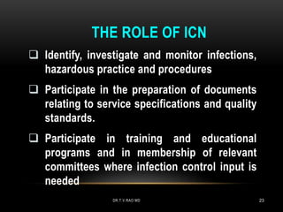 THE ROLE OF ICN
 Identify, investigate and monitor infections,
hazardous practice and procedures
 Participate in the preparation of documents
relating to service specifications and quality
standards.
 Participate in training and educational
programs and in membership of relevant
committees where infection control input is
needed
DR.T.V.RAO MD 23
 