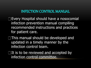 INFECTION CONTROL MANUAL
Every Hospital should have a nosocomial
infection prevention manual compiling
recommended instructions and practices
for patient care.
This manual should be developed and
updated in a timely manner by the
infection control team.
It is to be reviewed and accepted by
infection control committee.
 