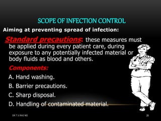 SCOPE OF INFECTION CONTROL
Aiming at preventing spread of infection:
Standard precautions: these measures must
be applied during every patient care, during
exposure to any potentially infected material or
body fluids as blood and others.
Components:
A. Hand washing.
B. Barrier precautions.
C. Sharp disposal.
D. Handling of contaminated material.
DR.T.V.RAO MD 28
 