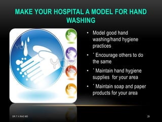 • Model good hand
washing/hand hygiene
practices
• ˙ Encourage others to do
the same
• ˙ Maintain hand hygiene
supplies for your area
• ˙ Maintain soap and paper
products for your area
MAKE YOUR HOSPITAL A MODEL FOR HAND
WASHING
DR.T.V.RAO MD 29
 