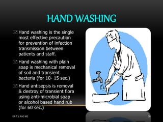  Hand washing is the single
most effective precaution
for prevention of infection
transmission between
patients and staff.
 Hand washing with plain
soap is mechanical removal
of soil and transient
bacteria (for 10- 15 sec.)
 Hand antisepsis is removal
& destroy of transient flora
using anti-microbial soap
or alcohol based hand rub
(for 60 sec.)
HAND WASHING
DR.T.V.RAO MD 30
 