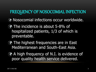 FREQUENCY OF NOSOCOMIAL INFECTION
 Nosocomial infections occur worldwide.
 The incidence is about 5-8% of
hospitalized patients, 1/3 of which is
preventable.
 The highest frequencies are in East
Mediterranean and South-East Asia.
 A high frequency of N.I. is evidence of
poor quality health service delivered.
DR.T.V.RAO MD 4
 