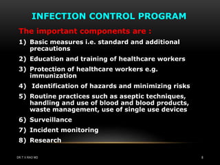 INFECTION CONTROL PROGRAM
The important components are :
1) Basic measures i.e. standard and additional
precautions
2) Education and training of healthcare workers
3) Protection of healthcare workers e.g.
immunization
4) Identification of hazards and minimizing risks
5) Routine practices such as aseptic techniques,
handling and use of blood and blood products,
waste management, use of single use devices
6) Surveillance
7) Incident monitoring
8) Research
DR.T.V.RAO MD 8
 