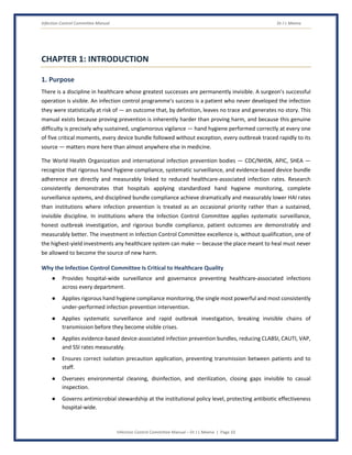 Infection Control Committee Manual Dr J L Meena
Infection Control Committee Manual – Dr J L Meena | Page 10
CHAPTER 1: INTRODUCTION
1. Purpose
There is a discipline in healthcare whose greatest successes are permanently invisible. A surgeon's successful
operation is visible. An infection control programme's success is a patient who never developed the infection
they were statistically at risk of — an outcome that, by definition, leaves no trace and generates no story. This
manual exists because proving prevention is inherently harder than proving harm, and because this genuine
difficulty is precisely why sustained, unglamorous vigilance — hand hygiene performed correctly at every one
of five critical moments, every device bundle followed without exception, every outbreak traced rapidly to its
source — matters more here than almost anywhere else in medicine.
The World Health Organization and international infection prevention bodies — CDC/NHSN, APIC, SHEA —
recognize that rigorous hand hygiene compliance, systematic surveillance, and evidence-based device bundle
adherence are directly and measurably linked to reduced healthcare-associated infection rates. Research
consistently demonstrates that hospitals applying standardized hand hygiene monitoring, complete
surveillance systems, and disciplined bundle compliance achieve dramatically and measurably lower HAI rates
than institutions where infection prevention is treated as an occasional priority rather than a sustained,
invisible discipline. In institutions where the Infection Control Committee applies systematic surveillance,
honest outbreak investigation, and rigorous bundle compliance, patient outcomes are demonstrably and
measurably better. The investment in Infection Control Committee excellence is, without qualification, one of
the highest-yield investments any healthcare system can make — because the place meant to heal must never
be allowed to become the source of new harm.
Why the Infection Control Committee Is Critical to Healthcare Quality
● Provides hospital-wide surveillance and governance preventing healthcare-associated infections
across every department.
● Applies rigorous hand hygiene compliance monitoring, the single most powerful and most consistently
under-performed infection prevention intervention.
● Applies systematic surveillance and rapid outbreak investigation, breaking invisible chains of
transmission before they become visible crises.
● Applies evidence-based device-associated infection prevention bundles, reducing CLABSI, CAUTI, VAP,
and SSI rates measurably.
● Ensures correct isolation precaution application, preventing transmission between patients and to
staff.
● Oversees environmental cleaning, disinfection, and sterilization, closing gaps invisible to casual
inspection.
● Governs antimicrobial stewardship at the institutional policy level, protecting antibiotic effectiveness
hospital-wide.
 