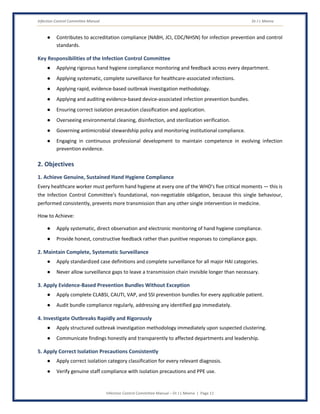 Infection Control Committee Manual Dr J L Meena
Infection Control Committee Manual – Dr J L Meena | Page 11
● Contributes to accreditation compliance (NABH, JCI, CDC/NHSN) for infection prevention and control
standards.
Key Responsibilities of the Infection Control Committee
● Applying rigorous hand hygiene compliance monitoring and feedback across every department.
● Applying systematic, complete surveillance for healthcare-associated infections.
● Applying rapid, evidence-based outbreak investigation methodology.
● Applying and auditing evidence-based device-associated infection prevention bundles.
● Ensuring correct isolation precaution classification and application.
● Overseeing environmental cleaning, disinfection, and sterilization verification.
● Governing antimicrobial stewardship policy and monitoring institutional compliance.
● Engaging in continuous professional development to maintain competence in evolving infection
prevention evidence.
2. Objectives
1. Achieve Genuine, Sustained Hand Hygiene Compliance
Every healthcare worker must perform hand hygiene at every one of the WHO's five critical moments — this is
the Infection Control Committee's foundational, non-negotiable obligation, because this single behaviour,
performed consistently, prevents more transmission than any other single intervention in medicine.
How to Achieve:
● Apply systematic, direct observation and electronic monitoring of hand hygiene compliance.
● Provide honest, constructive feedback rather than punitive responses to compliance gaps.
2. Maintain Complete, Systematic Surveillance
● Apply standardized case definitions and complete surveillance for all major HAI categories.
● Never allow surveillance gaps to leave a transmission chain invisible longer than necessary.
3. Apply Evidence-Based Prevention Bundles Without Exception
● Apply complete CLABSI, CAUTI, VAP, and SSI prevention bundles for every applicable patient.
● Audit bundle compliance regularly, addressing any identified gap immediately.
4. Investigate Outbreaks Rapidly and Rigorously
● Apply structured outbreak investigation methodology immediately upon suspected clustering.
● Communicate findings honestly and transparently to affected departments and leadership.
5. Apply Correct Isolation Precautions Consistently
● Apply correct isolation category classification for every relevant diagnosis.
● Verify genuine staff compliance with isolation precautions and PPE use.
 
