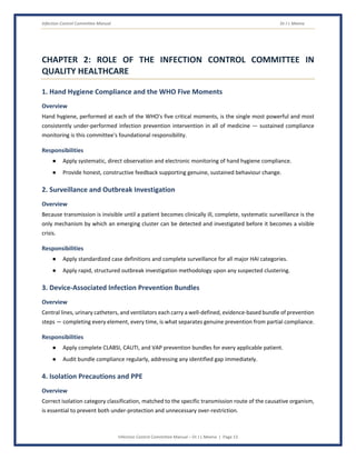Infection Control Committee Manual Dr J L Meena
Infection Control Committee Manual – Dr J L Meena | Page 13
CHAPTER 2: ROLE OF THE INFECTION CONTROL COMMITTEE IN
QUALITY HEALTHCARE
1. Hand Hygiene Compliance and the WHO Five Moments
Overview
Hand hygiene, performed at each of the WHO's five critical moments, is the single most powerful and most
consistently under-performed infection prevention intervention in all of medicine — sustained compliance
monitoring is this committee's foundational responsibility.
Responsibilities
● Apply systematic, direct observation and electronic monitoring of hand hygiene compliance.
● Provide honest, constructive feedback supporting genuine, sustained behaviour change.
2. Surveillance and Outbreak Investigation
Overview
Because transmission is invisible until a patient becomes clinically ill, complete, systematic surveillance is the
only mechanism by which an emerging cluster can be detected and investigated before it becomes a visible
crisis.
Responsibilities
● Apply standardized case definitions and complete surveillance for all major HAI categories.
● Apply rapid, structured outbreak investigation methodology upon any suspected clustering.
3. Device-Associated Infection Prevention Bundles
Overview
Central lines, urinary catheters, and ventilators each carry a well-defined, evidence-based bundle of prevention
steps — completing every element, every time, is what separates genuine prevention from partial compliance.
Responsibilities
● Apply complete CLABSI, CAUTI, and VAP prevention bundles for every applicable patient.
● Audit bundle compliance regularly, addressing any identified gap immediately.
4. Isolation Precautions and PPE
Overview
Correct isolation category classification, matched to the specific transmission route of the causative organism,
is essential to prevent both under-protection and unnecessary over-restriction.
 