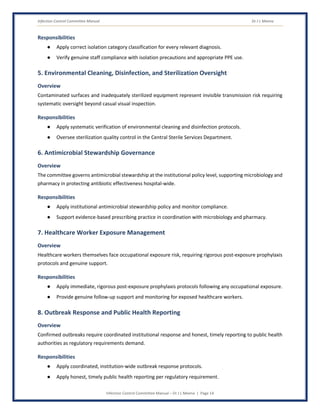 Infection Control Committee Manual Dr J L Meena
Infection Control Committee Manual – Dr J L Meena | Page 14
Responsibilities
● Apply correct isolation category classification for every relevant diagnosis.
● Verify genuine staff compliance with isolation precautions and appropriate PPE use.
5. Environmental Cleaning, Disinfection, and Sterilization Oversight
Overview
Contaminated surfaces and inadequately sterilized equipment represent invisible transmission risk requiring
systematic oversight beyond casual visual inspection.
Responsibilities
● Apply systematic verification of environmental cleaning and disinfection protocols.
● Oversee sterilization quality control in the Central Sterile Services Department.
6. Antimicrobial Stewardship Governance
Overview
The committee governs antimicrobial stewardship at the institutional policy level, supporting microbiology and
pharmacy in protecting antibiotic effectiveness hospital-wide.
Responsibilities
● Apply institutional antimicrobial stewardship policy and monitor compliance.
● Support evidence-based prescribing practice in coordination with microbiology and pharmacy.
7. Healthcare Worker Exposure Management
Overview
Healthcare workers themselves face occupational exposure risk, requiring rigorous post-exposure prophylaxis
protocols and genuine support.
Responsibilities
● Apply immediate, rigorous post-exposure prophylaxis protocols following any occupational exposure.
● Provide genuine follow-up support and monitoring for exposed healthcare workers.
8. Outbreak Response and Public Health Reporting
Overview
Confirmed outbreaks require coordinated institutional response and honest, timely reporting to public health
authorities as regulatory requirements demand.
Responsibilities
● Apply coordinated, institution-wide outbreak response protocols.
● Apply honest, timely public health reporting per regulatory requirement.
 