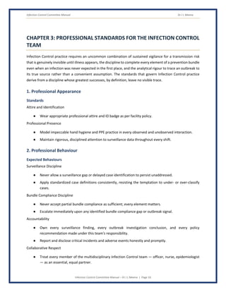 Infection Control Committee Manual Dr J L Meena
Infection Control Committee Manual – Dr J L Meena | Page 16
CHAPTER 3: PROFESSIONAL STANDARDS FOR THE INFECTION CONTROL
TEAM
Infection Control practice requires an uncommon combination of sustained vigilance for a transmission risk
that is genuinely invisible until illness appears, the discipline to complete every element of a prevention bundle
even when an infection was never expected in the first place, and the analytical rigour to trace an outbreak to
its true source rather than a convenient assumption. The standards that govern Infection Control practice
derive from a discipline whose greatest successes, by definition, leave no visible trace.
1. Professional Appearance
Standards
Attire and Identification
● Wear appropriate professional attire and ID badge as per facility policy.
Professional Presence
● Model impeccable hand hygiene and PPE practice in every observed and unobserved interaction.
● Maintain rigorous, disciplined attention to surveillance data throughout every shift.
2. Professional Behaviour
Expected Behaviours
Surveillance Discipline
● Never allow a surveillance gap or delayed case identification to persist unaddressed.
● Apply standardized case definitions consistently, resisting the temptation to under- or over-classify
cases.
Bundle Compliance Discipline
● Never accept partial bundle compliance as sufficient; every element matters.
● Escalate immediately upon any identified bundle compliance gap or outbreak signal.
Accountability
● Own every surveillance finding, every outbreak investigation conclusion, and every policy
recommendation made under this team's responsibility.
● Report and disclose critical incidents and adverse events honestly and promptly.
Collaborative Respect
● Treat every member of the multidisciplinary Infection Control team — officer, nurse, epidemiologist
— as an essential, equal partner.
 