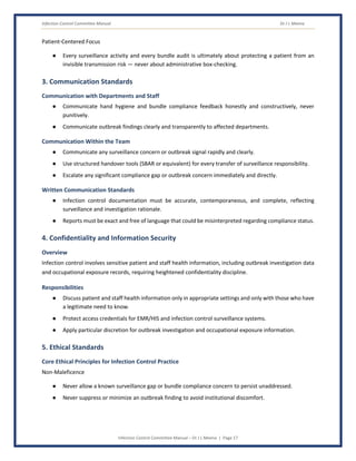 Infection Control Committee Manual Dr J L Meena
Infection Control Committee Manual – Dr J L Meena | Page 17
Patient-Centered Focus
● Every surveillance activity and every bundle audit is ultimately about protecting a patient from an
invisible transmission risk — never about administrative box-checking.
3. Communication Standards
Communication with Departments and Staff
● Communicate hand hygiene and bundle compliance feedback honestly and constructively, never
punitively.
● Communicate outbreak findings clearly and transparently to affected departments.
Communication Within the Team
● Communicate any surveillance concern or outbreak signal rapidly and clearly.
● Use structured handover tools (SBAR or equivalent) for every transfer of surveillance responsibility.
● Escalate any significant compliance gap or outbreak concern immediately and directly.
Written Communication Standards
● Infection control documentation must be accurate, contemporaneous, and complete, reflecting
surveillance and investigation rationale.
● Reports must be exact and free of language that could be misinterpreted regarding compliance status.
4. Confidentiality and Information Security
Overview
Infection control involves sensitive patient and staff health information, including outbreak investigation data
and occupational exposure records, requiring heightened confidentiality discipline.
Responsibilities
● Discuss patient and staff health information only in appropriate settings and only with those who have
a legitimate need to know.
● Protect access credentials for EMR/HIS and infection control surveillance systems.
● Apply particular discretion for outbreak investigation and occupational exposure information.
5. Ethical Standards
Core Ethical Principles for Infection Control Practice
Non-Maleficence
● Never allow a known surveillance gap or bundle compliance concern to persist unaddressed.
● Never suppress or minimize an outbreak finding to avoid institutional discomfort.
 