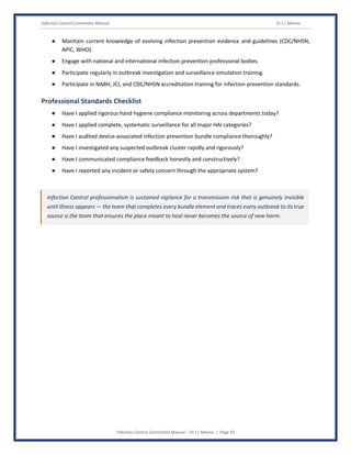 Infection Control Committee Manual Dr J L Meena
Infection Control Committee Manual – Dr J L Meena | Page 19
● Maintain current knowledge of evolving infection prevention evidence and guidelines (CDC/NHSN,
APIC, WHO).
● Engage with national and international infection prevention professional bodies.
● Participate regularly in outbreak investigation and surveillance simulation training.
● Participate in NABH, JCI, and CDC/NHSN accreditation training for infection prevention standards.
Professional Standards Checklist
● Have I applied rigorous hand hygiene compliance monitoring across departments today?
● Have I applied complete, systematic surveillance for all major HAI categories?
● Have I audited device-associated infection prevention bundle compliance thoroughly?
● Have I investigated any suspected outbreak cluster rapidly and rigorously?
● Have I communicated compliance feedback honestly and constructively?
● Have I reported any incident or safety concern through the appropriate system?
Infection Control professionalism is sustained vigilance for a transmission risk that is genuinely invisible
until illness appears — the team that completes every bundle element and traces every outbreak to its true
source is the team that ensures the place meant to heal never becomes the source of new harm.
 