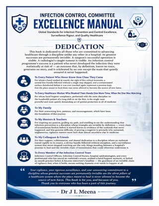 Infection Control Committee Manual Dr J L Meena
Infection Control Committee Manual – Dr J L Meena | Page 2
DEDICATION
This book is dedicated to all those who are committed to advancing healthcare through a discipline unlike any other in a hospital:
its greatest successes are permanently invisible. A surgeon's successful operation is visible. A radiologist's caught tumour is visible.
An infection control programme's success is a patient who never developed the infection they were statistically at risk of — an
outcome that, by definition, leaves no trace, generates no story, and is celebrated by no one except the team that quietly ensured
it never happened.
To Every Patient Who Never Knew How Close They Came
For whom a hand washed at exactly the right of five critical moments, a central line bundle followed without a single step skipped,
and a contaminated surface disinfected before it was ever touched again represent a promise kept: that the place meant to heal
them was never allowed to become the source of new harm.
To Every Healthcare Worker Who Washed Their Hands One More Time, When No One Was Watching
For whom hand hygiene compliance, performed with the same discipline on the hundredth patient of a long shift as on the first,
is the single most powerful and most quietly demanding act of patient protection in all of medicine.
To My Family
For their unwavering love, patience, and encouragement, which have been the foundation of this journey.
To My Mentors & Teachers
For inspiring my passion, guiding my path, and instilling in me the understanding that infection prevention is a discipline whose
triumphs are invisible by definition — every chain of transmission broken before it started leaves no evidence of the outbreak
that never happened, and this genuine difficulty of proving a negative is precisely why sustained, unglamorous vigilance matters
more here than almost anywhere else in medicine.
To My Colleagues & Friends
For their support, collaboration, and shared dedication to a discipline where an outbreak traced rapidly to its source, a device
bundle followed without exception, and a surveillance system that never stopped watching are the only things standing between
a hospital's promise to heal and the invisible chain of transmission that could otherwise undermine it.
To Every Member of the Infection Control Team
Infection Control Officers, Infection Control Nurses, hospital epidemiologists, and every professional who has traced an
outbreak's source, audited a hand hygiene moment, or halted an unsafe practice before it became tomorrow's headline — the
guardians of an invisible chain of vigilance that, when it holds, means nothing dramatic ever needs to happen at all.
Your vigilance, your rigorous surveillance, and your unwavering commitment to a discipline whose greatest successes are
permanently invisible are the silent pillars of a healthcare system where the place meant to heal is never allowed to become
the source of new harm. This book is for you, and because of you. Thank you to everyone who has been a part of this journey.
Dr J L Meena
 