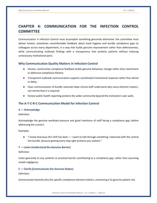 Infection Control Committee Manual Dr J L Meena
Infection Control Committee Manual – Dr J L Meena | Page 20
CHAPTER 4: COMMUNICATION FOR THE INFECTION CONTROL
COMMITTEE
Communication in Infection Control must accomplish something genuinely distinctive: the committee must
deliver honest, sometimes uncomfortable feedback about hand hygiene and bundle compliance gaps to
colleagues across every department, in a way that builds genuine improvement rather than defensiveness,
while communicating outbreak findings with a transparency that protects patients without inducing
unnecessary institutional panic.
Why Communication Quality Matters in Infection Control
● Honest, constructive compliance feedback builds genuine behaviour change rather than resentment
or defensive compliance theatre.
● Transparent outbreak communication supports coordinated institutional response rather than denial
or delay.
● Clear communication of bundle rationale helps clinical staff understand why every element matters,
not merely that it is required.
● Honest public health reporting protects the wider community beyond the institution's own walls.
The A-T-C-R-C Communication Model for Infection Control
A — Acknowledge
Definition
Acknowledge the genuine workload pressure and good intentions of staff facing a compliance gap, before
addressing the concern.
Examples
● “I know how busy this shift has been — I want to talk through something I observed with the central
line bundle, because getting every step right protects your patient.”
T — Listen (Understand the Genuine Barrier)
Definition
Listen genuinely to any systemic or practical barrier contributing to a compliance gap, rather than assuming
simple negligence.
C — Clarify (Communicate the Genuine Stakes)
Definition
Communicate honestly why the specific compliance element matters, connecting it to genuine patient risk.
 