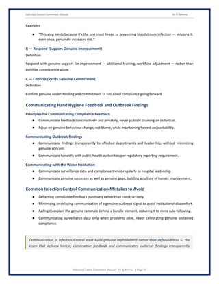 Infection Control Committee Manual Dr J L Meena
Infection Control Committee Manual – Dr J L Meena | Page 21
Examples
● “This step exists because it's the one most linked to preventing bloodstream infection — skipping it,
even once, genuinely increases risk.”
R — Respond (Support Genuine Improvement)
Definition
Respond with genuine support for improvement — additional training, workflow adjustment — rather than
punitive consequence alone.
C — Confirm (Verify Genuine Commitment)
Definition
Confirm genuine understanding and commitment to sustained compliance going forward.
Communicating Hand Hygiene Feedback and Outbreak Findings
Principles for Communicating Compliance Feedback
● Communicate feedback constructively and privately, never publicly shaming an individual.
● Focus on genuine behaviour change, not blame, while maintaining honest accountability.
Communicating Outbreak Findings
● Communicate findings transparently to affected departments and leadership, without minimizing
genuine concern.
● Communicate honestly with public health authorities per regulatory reporting requirement.
Communicating with the Wider Institution
● Communicate surveillance data and compliance trends regularly to hospital leadership.
● Communicate genuine successes as well as genuine gaps, building a culture of honest improvement.
Common Infection Control Communication Mistakes to Avoid
● Delivering compliance feedback punitively rather than constructively.
● Minimizing or delaying communication of a genuine outbreak signal to avoid institutional discomfort.
● Failing to explain the genuine rationale behind a bundle element, reducing it to mere rule-following.
● Communicating surveillance data only when problems arise, never celebrating genuine sustained
compliance.
Communication in Infection Control must build genuine improvement rather than defensiveness — the
team that delivers honest, constructive feedback and communicates outbreak findings transparently
 