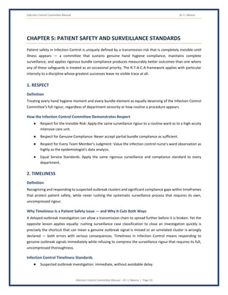 Infection Control Committee Manual Dr J L Meena
Infection Control Committee Manual – Dr J L Meena | Page 23
CHAPTER 5: PATIENT SAFETY AND SURVEILLANCE STANDARDS
Patient safety in Infection Control is uniquely defined by a transmission risk that is completely invisible until
illness appears — a committee that sustains genuine hand hygiene compliance, maintains complete
surveillance, and applies rigorous bundle compliance produces measurably better outcomes than one where
any of these safeguards is treated as an occasional priority. The R-T-A-C-A framework applies with particular
intensity to a discipline whose greatest successes leave no visible trace at all.
1. RESPECT
Definition
Treating every hand hygiene moment and every bundle element as equally deserving of the Infection Control
Committee's full rigour, regardless of department seniority or how routine a procedure appears.
How the Infection Control Committee Demonstrates Respect
● Respect for the Invisible Risk: Apply the same surveillance rigour to a routine ward as to a high-acuity
intensive care unit.
● Respect for Genuine Compliance: Never accept partial bundle compliance as sufficient.
● Respect for Every Team Member's Judgment: Value the infection control nurse's ward observation as
highly as the epidemiologist's data analysis.
● Equal Service Standards: Apply the same rigorous surveillance and compliance standard to every
department.
2. TIMELINESS
Definition
Recognizing and responding to suspected outbreak clusters and significant compliance gaps within timeframes
that protect patient safety, while never rushing the systematic surveillance process that requires its own,
uncompressed rigour.
Why Timeliness Is a Patient Safety Issue — and Why It Cuts Both Ways
A delayed outbreak investigation can allow a transmission chain to spread further before it is broken. Yet the
opposite lesson applies equally: rushing surveillance case classification to close an investigation quickly is
precisely the shortcut that can mean a genuine outbreak signal is missed or an unrelated cluster is wrongly
declared — both errors with serious consequences. Timeliness in Infection Control means responding to
genuine outbreak signals immediately while refusing to compress the surveillance rigour that requires its full,
uncompressed thoroughness.
Infection Control Timeliness Standards
● Suspected outbreak investigation: immediate, without avoidable delay.
 