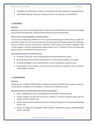 Infection Control Committee Manual Dr J L Meena
Infection Control Committee Manual – Dr J L Meena | Page 24
● Surveillance case classification: complete, uncompressed, every case, regardless of workload pressure.
● Public health reporting: prompt, per regulatory timeline, never delayed to avoid discomfort.
3. ACCURACY
Definition
Applying every surveillance case definition exactly, auditing every bundle element precisely, and investigating
every outbreak signal rigorously, sustained without deviation across every department.
Why Accuracy Is Non-Negotiable in Infection Control
An inaccurate surveillance case definition can mean a genuine outbreak signal is missed entirely, invisible until
it becomes a visible crisis. An inaccurate bundle audit can mean a genuine compliance gap persists undetected.
Accuracy in Infection Control, sustained across surveillance, bundle auditing, and outbreak investigation alike,
is what separates a discipline that genuinely protects patients from an invisible risk from one whose gaps
surface only when an outbreak has already occurred.
Areas Requiring Infection Control Accuracy
● Surveillance: Every case must be classified against standardized definitions exactly.
● Bundle Auditing: Every prevention bundle element must be verified completely, not sampled.
● Outbreak Investigation: Every suspected cluster must be investigated to its genuine source.
● Documentation: Every infection control record must accurately and completely reflect surveillance
and investigation rationale.
4. COMPASSION
Definition
Recognizing that compliance feedback affects colleagues doing genuinely difficult work under real pressure,
and that genuine compassion in this feedback is as important as surveillance accuracy.
How the Infection Control Committee Demonstrates Compassion
● Deliver Feedback Constructively: Building genuine improvement, not defensiveness.
● Support Colleagues Through Genuine Barriers: Workflow or resource constraints deserve genuine
problem-solving, not blame alone.
● Support Exposed Healthcare Workers Genuinely: Occupational exposure carries real anxiety deserving
genuine care.
● Respect the Weight of an Outbreak on Affected Staff: A department facing an outbreak deserves
support, not shame.
 