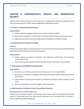 Infection Control Committee Manual Dr J L Meena
Infection Control Committee Manual – Dr J L Meena | Page 26
CHAPTER 6: CONFIDENTIALITY, PRIVACY, AND INFORMATION
SECURITY
Infection control involves particularly sensitive information, including patient outbreak investigation data and
staff occupational exposure records, requiring heightened confidentiality discipline.
1. Privacy in Infection Control Practice
Responsibilities
● Conduct outbreak investigation interviews in as private a setting as available.
● Never discuss one patient's or staff member's information within earshot of unauthorized persons.
● Apply particular discretion when discussing outbreak investigation and exposure findings.
2. Confidentiality of Sensitive Findings
Overview
Outbreak investigation data and occupational exposure records carry particular sensitivity, potentially affecting
both patient and staff wellbeing and institutional reputation.
Responsibilities
● Handle outbreak and exposure information with heightened confidentiality until appropriate
communication occurs.
● Communicate only the clinically and administratively necessary information to relevant parties.
3. Clinical Data and EMR/HIS Confidentiality
Responsibilities
● Access only the surveillance and patient records necessary for current responsibilities.
● Never discuss surveillance or investigation information with anyone outside the legitimate committee
and care team.
● Follow hospital IT and cybersecurity policy for all EMR/HIS and infection control surveillance system
access.
● Never leave workstations unlocked or logged in when unattended.
4. Cybersecurity of Infection Control Surveillance Systems
Why Cybersecurity Is a Patient Safety Issue
Infection control surveillance systems store data upon which outbreak detection and patient safety directly
depend. A compromised system risks both sensitive data breach and, if surveillance data is corrupted, a
genuine outbreak signal going undetected.
 