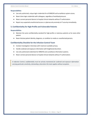 Infection Control Committee Manual Dr J L Meena
Infection Control Committee Manual – Dr J L Meena | Page 27
Responsibilities
● Use only authorized, unique login credentials for all EMR/HIS and surveillance system access.
● Never share login credentials with colleagues, regardless of workload pressure.
● Never connect personal devices to hospital clinical networks without IT authorization.
● Report any suspected unauthorized access or cybersecurity anomaly to IT security immediately.
5. Confidentiality for High-Profile and Vulnerable Patients
Responsibilities
● Maintain the same confidentiality standard for high-profile or notorious patients as for every other
patient.
● Never disclose patient identity, diagnosis, or condition to media or unauthorized persons.
Confidentiality Checklist for the Infection Control Team
● Conduct investigation interviews with maximum available privacy.
● Handle outbreak and exposure information with heightened discretion.
● Use only authorized credentials for EMR/HIS and surveillance information systems.
● Never connect personal devices to hospital clinical networks without IT authorization.
In Infection Control, confidentiality must be actively maintained for outbreak and exposure information
carrying particular sensitivity, demanding a discretion this team applies without exception.
 