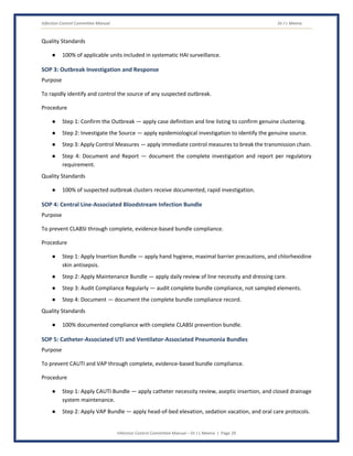 Infection Control Committee Manual Dr J L Meena
Infection Control Committee Manual – Dr J L Meena | Page 29
Quality Standards
● 100% of applicable units included in systematic HAI surveillance.
SOP 3: Outbreak Investigation and Response
Purpose
To rapidly identify and control the source of any suspected outbreak.
Procedure
● Step 1: Confirm the Outbreak — apply case definition and line listing to confirm genuine clustering.
● Step 2: Investigate the Source — apply epidemiological investigation to identify the genuine source.
● Step 3: Apply Control Measures — apply immediate control measures to break the transmission chain.
● Step 4: Document and Report — document the complete investigation and report per regulatory
requirement.
Quality Standards
● 100% of suspected outbreak clusters receive documented, rapid investigation.
SOP 4: Central Line-Associated Bloodstream Infection Bundle
Purpose
To prevent CLABSI through complete, evidence-based bundle compliance.
Procedure
● Step 1: Apply Insertion Bundle — apply hand hygiene, maximal barrier precautions, and chlorhexidine
skin antisepsis.
● Step 2: Apply Maintenance Bundle — apply daily review of line necessity and dressing care.
● Step 3: Audit Compliance Regularly — audit complete bundle compliance, not sampled elements.
● Step 4: Document — document the complete bundle compliance record.
Quality Standards
● 100% documented compliance with complete CLABSI prevention bundle.
SOP 5: Catheter-Associated UTI and Ventilator-Associated Pneumonia Bundles
Purpose
To prevent CAUTI and VAP through complete, evidence-based bundle compliance.
Procedure
● Step 1: Apply CAUTI Bundle — apply catheter necessity review, aseptic insertion, and closed drainage
system maintenance.
● Step 2: Apply VAP Bundle — apply head-of-bed elevation, sedation vacation, and oral care protocols.
 