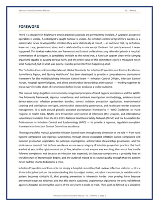 Infection Control Committee Manual Dr J L Meena
Infection Control Committee Manual – Dr J L Meena | Page 3
FOREWORD
There is a discipline in healthcare whose greatest successes are permanently invisible. A surgeon's successful
operation is visible. A radiologist's caught tumour is visible. An infection control programme's success is a
patient who never developed the infection they were statistically at risk of — an outcome that, by definition,
leaves no trace, generates no story, and is celebrated by no one except the team that quietly ensured it never
happened. This is what makes Infection Prevention and Control unlike almost any other discipline in a hospital:
transmission of pathogens is completely invisible to the naked eye, a hand can appear clean while carrying
organisms capable of causing serious harm, and the entire value of this committee's work is measured not in
what happened, but in what was quietly, invisibly prevented from happening at all.
The “Infection Control Committee Manual: Global Standards for Infection Prevention and Control Excellence,
Surveillance Rigour, and Quality Healthcare” has been developed to provide a comprehensive professional
framework for the multidisciplinary Infection Control team — Infection Control Officers, Infection Control
Nurses, hospital epidemiologists, and allied antimicrobial stewardship professionals — working together to
break every invisible chain of transmission before it ever produces a visible outcome.
This manual brings together internationally recognized principles of hand hygiene compliance and the WHO's
Five Moments framework, rigorous surveillance and outbreak investigation methodology, evidence-based
device-associated infection prevention bundles, correct isolation precaution application, environmental
cleaning and sterilization oversight, antimicrobial stewardship governance, and healthcare worker exposure
management. It is built around globally accepted accreditation frameworks — WHO Guidelines on Hand
Hygiene in Health Care, NABH, JCI's Prevention and Control of Infections (PCI) chapter, and international
surveillance standards from the U.S. CDC's National Healthcare Safety Network (NHSN) and the Association for
Professionals in Infection Control and Epidemiology (APIC) — to provide a rigorous, regulation-compliant
framework for Infection Control Committee excellence.
The chapters of this manual guide the Infection Control team through every dimension of the role — from hand
hygiene compliance and rigorous surveillance, through device-associated infection bundle compliance and
isolation precaution application, to outbreak investigation, antimicrobial stewardship governance, and the
professional conduct that defines excellence across every category of infection prevention practice: the hand
washed at exactly the right moment out of five, whether or not anyone was watching; the central line bundle
followed completely, not because an infection was expected, but because complacency is precisely how an
invisible chain of transmission begins; and the outbreak traced to its source quickly enough that the pattern
never had the chance to become a crisis.
Infection Prevention and Control is not simply a hospital committee that reviews infection statistics — it is a
distinct discipline built on the understanding that its subject matter, microbial transmission, is invisible until a
patient becomes clinically ill, that proving prevention is inherently harder than proving harm because
prevention leaves no evidence, and that this team's sustained, unglamorous vigilance is the only real defence
against a hospital becoming the source of the very harm it exists to treat. Their work is defined by a discipline
 