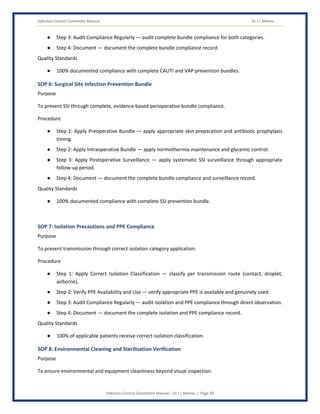 Infection Control Committee Manual Dr J L Meena
Infection Control Committee Manual – Dr J L Meena | Page 30
● Step 3: Audit Compliance Regularly — audit complete bundle compliance for both categories.
● Step 4: Document — document the complete bundle compliance record.
Quality Standards
● 100% documented compliance with complete CAUTI and VAP prevention bundles.
SOP 6: Surgical Site Infection Prevention Bundle
Purpose
To prevent SSI through complete, evidence-based perioperative bundle compliance.
Procedure
● Step 1: Apply Preoperative Bundle — apply appropriate skin preparation and antibiotic prophylaxis
timing.
● Step 2: Apply Intraoperative Bundle — apply normothermia maintenance and glycemic control.
● Step 3: Apply Postoperative Surveillance — apply systematic SSI surveillance through appropriate
follow-up period.
● Step 4: Document — document the complete bundle compliance and surveillance record.
Quality Standards
● 100% documented compliance with complete SSI prevention bundle.
SOP 7: Isolation Precautions and PPE Compliance
Purpose
To prevent transmission through correct isolation category application.
Procedure
● Step 1: Apply Correct Isolation Classification — classify per transmission route (contact, droplet,
airborne).
● Step 2: Verify PPE Availability and Use — verify appropriate PPE is available and genuinely used.
● Step 3: Audit Compliance Regularly — audit isolation and PPE compliance through direct observation.
● Step 4: Document — document the complete isolation and PPE compliance record.
Quality Standards
● 100% of applicable patients receive correct isolation classification.
SOP 8: Environmental Cleaning and Sterilization Verification
Purpose
To ensure environmental and equipment cleanliness beyond visual inspection.
 