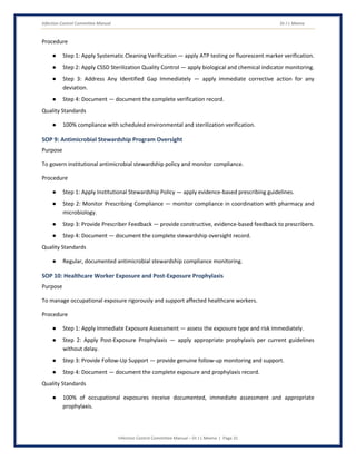 Infection Control Committee Manual Dr J L Meena
Infection Control Committee Manual – Dr J L Meena | Page 31
Procedure
● Step 1: Apply Systematic Cleaning Verification — apply ATP testing or fluorescent marker verification.
● Step 2: Apply CSSD Sterilization Quality Control — apply biological and chemical indicator monitoring.
● Step 3: Address Any Identified Gap Immediately — apply immediate corrective action for any
deviation.
● Step 4: Document — document the complete verification record.
Quality Standards
● 100% compliance with scheduled environmental and sterilization verification.
SOP 9: Antimicrobial Stewardship Program Oversight
Purpose
To govern institutional antimicrobial stewardship policy and monitor compliance.
Procedure
● Step 1: Apply Institutional Stewardship Policy — apply evidence-based prescribing guidelines.
● Step 2: Monitor Prescribing Compliance — monitor compliance in coordination with pharmacy and
microbiology.
● Step 3: Provide Prescriber Feedback — provide constructive, evidence-based feedback to prescribers.
● Step 4: Document — document the complete stewardship oversight record.
Quality Standards
● Regular, documented antimicrobial stewardship compliance monitoring.
SOP 10: Healthcare Worker Exposure and Post-Exposure Prophylaxis
Purpose
To manage occupational exposure rigorously and support affected healthcare workers.
Procedure
● Step 1: Apply Immediate Exposure Assessment — assess the exposure type and risk immediately.
● Step 2: Apply Post-Exposure Prophylaxis — apply appropriate prophylaxis per current guidelines
without delay.
● Step 3: Provide Follow-Up Support — provide genuine follow-up monitoring and support.
● Step 4: Document — document the complete exposure and prophylaxis record.
Quality Standards
● 100% of occupational exposures receive documented, immediate assessment and appropriate
prophylaxis.
 