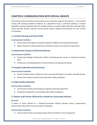 Infection Control Committee Manual Dr J L Meena
Infection Control Committee Manual – Dr J L Meena | Page 33
CHAPTER 8: COMMUNICATION WITH SPECIAL GROUPS
The Infection Control Committee communicates across a distinctive range of circumstances — from frontline
nursing staff receiving compliance feedback, to a department facing a confirmed outbreak, to hospital
leadership requiring surveillance data for strategic decisions, to public health authorities requiring honest,
timely reporting. Excellent infection control practice requires adapted communication for each of these
circumstances.
1. Frontline Nursing and Clinical Staff
Communication Guidelines
● Communicate hand hygiene and bundle compliance feedback constructively and privately.
● Explain the genuine rationale behind each prevention measure, not merely the requirement.
2. Departments Facing a Confirmed Outbreak
Communication Guidelines
● Communicate findings transparently, without minimizing genuine concern or inducing unnecessary
panic.
● Provide clear, actionable guidance on control measures and ongoing monitoring.
3. Hospital Leadership and Governance
Communication Guidelines
● Present surveillance data, compliance trends, and outbreak findings in accessible, actionable formats.
● Advocate for necessary resources with clear patient safety justification.
4. Public Health Authorities
Communication Guidelines
● Communicate honestly and promptly per regulatory reporting requirement.
● Coordinate transparently on any broader public health investigation.
5. Patients and Families Affected by a Healthcare-Associated Infection
Overview
A patient or family affected by a healthcare-associated infection deserves honest, compassionate
communication about what occurred and what is being done.
Communication Guidelines
● Communicate honestly and compassionately about the infection and its management.
 