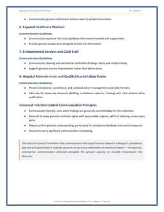 Infection Control Committee Manual Dr J L Meena
Infection Control Committee Manual – Dr J L Meena | Page 34
● Communicate genuine institutional actions taken to prevent recurrence.
6. Exposed Healthcare Workers
Communication Guidelines
● Communicate exposure risk and prophylaxis information honestly and supportively.
● Provide genuine reassurance alongside honest risk information.
7. Environmental Services and CSSD Staff
Communication Guidelines
● Communicate cleaning and sterilization verification findings clearly and constructively.
● Support genuine process improvement rather than blame alone.
8. Hospital Administration and Quality/Accreditation Bodies
Communication Guidelines
● Present compliance, surveillance, and outbreak data in management-accessible formats.
● Advocate for necessary resources (staffing, surveillance systems, training) with clear patient safety
justification.
Universal Infection Control Communication Principles
● Communicate honestly, even when findings are genuinely uncomfortable for the institution.
● Respond to every genuine outbreak signal with appropriate urgency, without inducing unnecessary
panic.
● Always confirm genuine understanding, particularly for compliance feedback and control measures.
● Document every significant communication completely.
The Infection Control Committee that communicates with equal honesty toward a colleague's compliance
gap and a hospital leader's strategic question serves every stakeholder at maximum impact — transparent,
constructive communication delivered alongside the genuine urgency an invisible transmission risk
deserves.
 