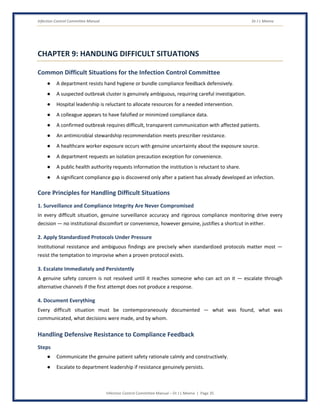 Infection Control Committee Manual Dr J L Meena
Infection Control Committee Manual – Dr J L Meena | Page 35
CHAPTER 9: HANDLING DIFFICULT SITUATIONS
Common Difficult Situations for the Infection Control Committee
● A department resists hand hygiene or bundle compliance feedback defensively.
● A suspected outbreak cluster is genuinely ambiguous, requiring careful investigation.
● Hospital leadership is reluctant to allocate resources for a needed intervention.
● A colleague appears to have falsified or minimized compliance data.
● A confirmed outbreak requires difficult, transparent communication with affected patients.
● An antimicrobial stewardship recommendation meets prescriber resistance.
● A healthcare worker exposure occurs with genuine uncertainty about the exposure source.
● A department requests an isolation precaution exception for convenience.
● A public health authority requests information the institution is reluctant to share.
● A significant compliance gap is discovered only after a patient has already developed an infection.
Core Principles for Handling Difficult Situations
1. Surveillance and Compliance Integrity Are Never Compromised
In every difficult situation, genuine surveillance accuracy and rigorous compliance monitoring drive every
decision — no institutional discomfort or convenience, however genuine, justifies a shortcut in either.
2. Apply Standardized Protocols Under Pressure
Institutional resistance and ambiguous findings are precisely when standardized protocols matter most —
resist the temptation to improvise when a proven protocol exists.
3. Escalate Immediately and Persistently
A genuine safety concern is not resolved until it reaches someone who can act on it — escalate through
alternative channels if the first attempt does not produce a response.
4. Document Everything
Every difficult situation must be contemporaneously documented — what was found, what was
communicated, what decisions were made, and by whom.
Handling Defensive Resistance to Compliance Feedback
Steps
● Communicate the genuine patient safety rationale calmly and constructively.
● Escalate to department leadership if resistance genuinely persists.
 
