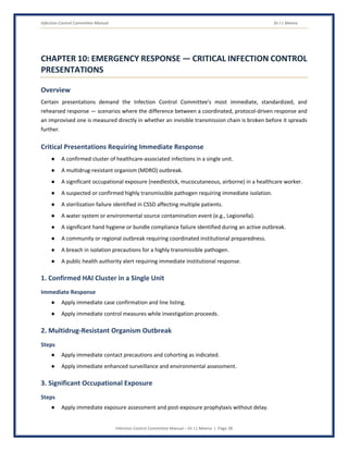Infection Control Committee Manual Dr J L Meena
Infection Control Committee Manual – Dr J L Meena | Page 38
CHAPTER 10: EMERGENCY RESPONSE — CRITICAL INFECTION CONTROL
PRESENTATIONS
Overview
Certain presentations demand the Infection Control Committee's most immediate, standardized, and
rehearsed response — scenarios where the difference between a coordinated, protocol-driven response and
an improvised one is measured directly in whether an invisible transmission chain is broken before it spreads
further.
Critical Presentations Requiring Immediate Response
● A confirmed cluster of healthcare-associated infections in a single unit.
● A multidrug-resistant organism (MDRO) outbreak.
● A significant occupational exposure (needlestick, mucocutaneous, airborne) in a healthcare worker.
● A suspected or confirmed highly transmissible pathogen requiring immediate isolation.
● A sterilization failure identified in CSSD affecting multiple patients.
● A water system or environmental source contamination event (e.g., Legionella).
● A significant hand hygiene or bundle compliance failure identified during an active outbreak.
● A community or regional outbreak requiring coordinated institutional preparedness.
● A breach in isolation precautions for a highly transmissible pathogen.
● A public health authority alert requiring immediate institutional response.
1. Confirmed HAI Cluster in a Single Unit
Immediate Response
● Apply immediate case confirmation and line listing.
● Apply immediate control measures while investigation proceeds.
2. Multidrug-Resistant Organism Outbreak
Steps
● Apply immediate contact precautions and cohorting as indicated.
● Apply immediate enhanced surveillance and environmental assessment.
3. Significant Occupational Exposure
Steps
● Apply immediate exposure assessment and post-exposure prophylaxis without delay.
 