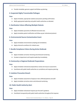 Infection Control Committee Manual Dr J L Meena
Infection Control Committee Manual – Dr J L Meena | Page 39
● Provide immediate, genuine support and follow-up planning.
4. Suspected Highly Transmissible Pathogen
Steps
● Apply immediate, appropriate isolation precautions pending confirmation.
● Notify appropriate leadership and public health authorities as indicated.
5. Sterilization Failure Affecting Multiple Patients
Steps
● Apply immediate quarantine of affected instrument sets.
● Apply immediate patient notification and follow-up per institutional protocol.
6. Environmental Source Contamination Event
Steps
● Apply immediate environmental sampling and remediation.
● Apply enhanced surveillance for related cases.
7. Bundle Compliance Failure During Active Outbreak
Steps
● Apply immediate corrective retraining and enhanced monitoring.
● Escalate to department and hospital leadership immediately.
8. Community or Regional Outbreak Preparedness
Steps
● Apply immediate institutional preparedness review and resource assessment.
● Coordinate with public health authorities on surveillance and response planning.
9. Isolation Precaution Breach
Steps
● Apply immediate assessment of exposure risk to affected patients and staff.
● Apply immediate corrective action and enhanced monitoring.
10. Public Health Authority Alert
Steps
● Apply immediate institutional response per the alert's guidance.
● Coordinate transparently with public health authorities throughout the response.
 