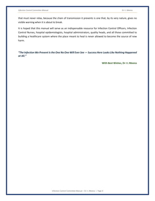 Infection Control Committee Manual Dr J L Meena
Infection Control Committee Manual – Dr J L Meena | Page 4
that must never relax, because the chain of transmission it prevents is one that, by its very nature, gives no
visible warning when it is about to break.
It is hoped that this manual will serve as an indispensable resource for Infection Control Officers, Infection
Control Nurses, hospital epidemiologists, hospital administrators, quality heads, and all those committed to
building a healthcare system where the place meant to heal is never allowed to become the source of new
harm.
“The Infection We Prevent Is the One No One Will Ever See — Success Here Looks Like Nothing Happened
at All.”
With Best Wishes, Dr J L Meena
 