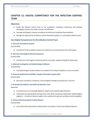 Infection Control Committee Manual Dr J L Meena
Infection Control Committee Manual – Dr J L Meena | Page 41
CHAPTER 11: DIGITAL COMPETENCY FOR THE INFECTION CONTROL
TEAM
Objectives
● Enable the Infection Control team to use surveillance, compliance monitoring, and outbreak
investigation systems accurately, securely, and efficiently.
● Leverage technology to improve surveillance sensitivity and compliance documentation.
● Manage the cybersecurity of infection control information systems as a core patient safety function.
Core Digital Competencies for the Infection Control Team
1. Electronic Surveillance Systems
Essential Skills
● Use electronic HAI surveillance systems accurately for case ascertainment and trend analysis.
2. Electronic Hand Hygiene Monitoring Systems
Essential Skills
● Use electronic hand hygiene monitoring systems accurately, supplementing direct observation.
3. Outbreak Investigation and Epidemiological Software
Essential Skills
● Use epidemiological analysis software accurately for line listing and epidemic curve construction.
4. Electronic Medical Record (EMR) / Hospital Information System (HIS)
Essential Skills
● Document surveillance, compliance, and investigation findings accurately and in real time.
5. AI-Assisted Surveillance and Outbreak Detection Tools
Awareness
● AI-assisted tools are increasingly applied to support early outbreak signal detection.
● Understand and appropriately leverage these tools while maintaining independent epidemiological
judgment — AI tools are decision-support, not a substitute for genuine surveillance and investigation.
6. Antimicrobial Stewardship Tracking Systems
Essential Skills
● Use antimicrobial stewardship tracking systems accurately to monitor prescribing compliance.
 
