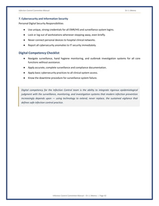 Infection Control Committee Manual Dr J L Meena
Infection Control Committee Manual – Dr J L Meena | Page 42
7. Cybersecurity and Information Security
Personal Digital Security Responsibilities
● Use unique, strong credentials for all EMR/HIS and surveillance system logins.
● Lock or log out of workstations whenever stepping away, even briefly.
● Never connect personal devices to hospital clinical networks.
● Report all cybersecurity anomalies to IT security immediately.
Digital Competency Checklist
● Navigate surveillance, hand hygiene monitoring, and outbreak investigation systems for all core
functions without assistance.
● Apply accurate, complete surveillance and compliance documentation.
● Apply basic cybersecurity practices to all clinical system access.
● Know the downtime procedure for surveillance system failure.
Digital competency for the Infection Control team is the ability to integrate rigorous epidemiological
judgment with the surveillance, monitoring, and investigation systems that modern infection prevention
increasingly depends upon — using technology to extend, never replace, the sustained vigilance that
defines safe infection control practice.
 