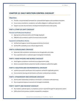 Infection Control Committee Manual Dr J L Meena
Infection Control Committee Manual – Dr J L Meena | Page 43
CHAPTER 12: DAILY INFECTION CONTROL CHECKLIST
Objectives
● Provide a structured daily framework for sustained hand hygiene and surveillance discipline.
● Ensure every surveillance, compliance, and safety obligation is addressed every shift.
● Support accurate documentation and departmental performance data quality.
PART A: START-OF-SHIFT CHECKLIST
Personal and Professional Readiness
● Appropriate professional attire and ID badge displayed.
● EMR/HIS and surveillance systems functional and accessible.
Equipment and Readiness Review
● Verified hand hygiene monitoring equipment/access functional.
● Verified PPE availability across relevant departments.
PART B: SURVEILLANCE CHECKLIST
● Systematic HAI surveillance maintained across all applicable units today.
● Any suspected cluster or outbreak signal investigated immediately.
PART C: HAND HYGIENE AND BUNDLE CHECKLIST
● Hand hygiene compliance monitored across departments today.
● Device-associated infection prevention bundle compliance audited thoroughly.
PART D: ISOLATION AND ENVIRONMENTAL CHECKLIST
● Isolation precaution classification and compliance verified for applicable patients.
● Environmental cleaning and sterilization verification conducted per schedule.
PART E: STEWARDSHIP AND EXPOSURE CHECKLIST
● Antimicrobial stewardship compliance monitored in coordination with pharmacy.
● Any occupational exposure assessed and managed immediately.
PART F: SAFETY AND INCIDENT CHECKLIST
● Any incident, outbreak signal, or compliance concern reported through the appropriate system.
● CAPA actions from previous incidents reviewed for completion.
 