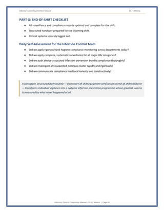 Infection Control Committee Manual Dr J L Meena
Infection Control Committee Manual – Dr J L Meena | Page 44
PART G: END-OF-SHIFT CHECKLIST
● All surveillance and compliance records updated and complete for the shift.
● Structured handover prepared for the incoming shift.
● Clinical systems securely logged out.
Daily Self-Assessment for the Infection Control Team
● Did we apply rigorous hand hygiene compliance monitoring across departments today?
● Did we apply complete, systematic surveillance for all major HAI categories?
● Did we audit device-associated infection prevention bundle compliance thoroughly?
● Did we investigate any suspected outbreak cluster rapidly and rigorously?
● Did we communicate compliance feedback honestly and constructively?
A consistent, structured daily routine — from start-of-shift equipment verification to end-of-shift handover
— transforms individual vigilance into a systemic infection prevention programme whose greatest success
is measured by what never happened at all.
 
