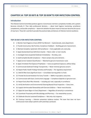 Infection Control Committee Manual Dr J L Meena
Infection Control Committee Manual – Dr J L Meena | Page 47
CHAPTER 14: TOP 20 DO'S & TOP 20 DON'TS FOR INFECTION CONTROL
Introduction
The Infection Control Committee protects against a transmission risk that is completely invisible until a patient
becomes clinically ill. Their daily professional decisions — about hand hygiene monitoring, surveillance
completeness, and bundle compliance — determine whether the place meant to heal ever becomes the source
of new harm. These Do's and Don'ts provide the practical daily architecture of Infection Control excellence.
TOP 20 DO'S FOR INFECTION CONTROL
● 1. Monitor Hand Hygiene at Every WHO Five Moment — Systematically, every department.
● 2. Provide Constructive, Not Punitive, Compliance Feedback — Building genuine improvement.
● 3. Maintain Complete, Systematic HAI Surveillance — Every applicable unit, every day.
● 4. Apply Standardized Case Definitions Exactly — Never under- or over-classify.
● 5. Investigate Every Suspected Outbreak Immediately — No delay, ever.
● 6. Audit Complete Bundle Compliance — Never sample only some elements.
● 7. Apply Correct Isolation Classification — Matched to genuine transmission route.
● 8. Apply Immediate Post-Exposure Prophylaxis — Every occupational exposure, without delay.
● 9. Communicate Outbreak Findings Transparently — Never minimize genuine concern.
● 10. Report Public Health Findings Honestly and Promptly — Per regulatory requirement.
● 11. Debrief After Every Significant Event — Consolidate learning while it is fresh.
● 12. Provide Structured Handover for Every Transfer — SBAR or equivalent, every time.
● 13. Communicate with Exact, Constructive Language — Compliance depends on genuine trust.
● 14. Report Every Near-Miss Honestly — Including your own, especially in surveillance.
● 15. Verify Sterilization and Environmental Cleaning Beyond Visual Inspection — Every time.
● 16. Support Antimicrobial Stewardship with Genuine Evidence — Never mere directive.
● 17. Apply the Same Rigour to Every Department — Regardless of seniority or convenience.
● 18. Coordinate Proactively with Microbiology and Pharmacy — For stewardship success.
● 19. Celebrate Genuine Sustained Compliance — Not only crisis response.
● 20. Continue Learning — Infection prevention evidence evolves. The team that does not learn
continuously treats today's patients with yesterday's protocols.
 
