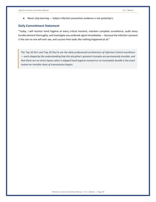Infection Control Committee Manual Dr J L Meena
Infection Control Committee Manual – Dr J L Meena | Page 49
● Never stop learning — today's infection prevention evidence is not yesterday's.
Daily Commitment Statement
“Today, I will monitor hand hygiene at every critical moment, maintain complete surveillance, audit every
bundle element thoroughly, and investigate any outbreak signal immediately — because the infection I prevent
is the one no one will ever see, and success here looks like nothing happened at all.”
The Top 20 Do's and Top 20 Don'ts are the daily professional architecture of Infection Control excellence
— each shaped by the understanding that this discipline's greatest triumphs are permanently invisible, and
that there are no minor lapses when a skipped hand hygiene moment or an incomplete bundle is the exact
instant an invisible chain of transmission begins.
 