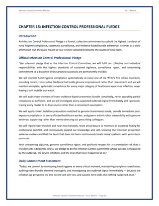 Infection Control Committee Manual Dr J L Meena
Infection Control Committee Manual – Dr J L Meena | Page 50
CHAPTER 15: INFECTION CONTROL PROFESSIONAL PLEDGE
Introduction
An Infection Control Professional Pledge is a formal, collective commitment to uphold the highest standards of
hand hygiene compliance, systematic surveillance, and evidence-based bundle adherence. It serves as a daily
affirmation that the place meant to heal is never allowed to become the source of new harm.
Official Infection Control Professional Pledge
“We solemnly pledge that as the Infection Control Committee, we will fulfil our collective and individual
responsibilities with the highest standards of sustained vigilance, surveillance rigour, and unwavering
commitment to a discipline whose greatest successes are permanently invisible.
We will monitor hand hygiene compliance systematically at every one of the WHO's five critical moments,
providing honest, constructive feedback that builds genuine improvement rather than resentment, and we will
maintain complete, systematic surveillance for every major category of healthcare-associated infection, never
leaving a unit outside our watch.
We will audit every element of every evidence-based prevention bundle completely, never accepting partial
compliance as sufficient, and we will investigate every suspected outbreak signal immediately and rigorously,
tracing every cluster to its true source rather than a convenient assumption.
We will apply correct isolation precautions matched to genuine transmission route, provide immediate post-
exposure prophylaxis to every affected healthcare worker, and govern antimicrobial stewardship with genuine
evidence, supporting rather than merely directing our prescribing colleagues.
We will report every incident and near-miss honestly, resist any pressure to minimize an outbreak finding for
institutional comfort, and continuously expand our knowledge and skill, knowing that infection prevention
evidence evolves and that the team that does not learn continuously treats today's patients with yesterday's
protocols.
With unwavering vigilance, genuine surveillance rigour, and profound respect for a transmission risk that is
invisible until it becomes illness, we pledge to be the Infection Control Committee whose success is measured
by the outbreak, the device infection, and the crisis that never happened at all.”
Daily Commitment Statement
“Today, we commit to monitoring hand hygiene at every critical moment, maintaining complete surveillance,
auditing every bundle element thoroughly, and investigating any outbreak signal immediately — because the
infection we prevent is the one no one will ever see, and success here looks like nothing happened at all.”
 