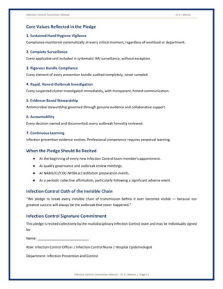 Infection Control Committee Manual Dr J L Meena
Infection Control Committee Manual – Dr J L Meena | Page 51
Core Values Reflected in the Pledge
1. Sustained Hand Hygiene Vigilance
Compliance monitored systematically at every critical moment, regardless of workload or department.
2. Complete Surveillance
Every applicable unit included in systematic HAI surveillance, without exception.
3. Rigorous Bundle Compliance
Every element of every prevention bundle audited completely, never sampled.
4. Rapid, Honest Outbreak Investigation
Every suspected cluster investigated immediately, with transparent, honest communication.
5. Evidence-Based Stewardship
Antimicrobial stewardship governed through genuine evidence and collaborative support.
6. Accountability
Every decision owned and documented; every outbreak honestly reviewed.
7. Continuous Learning
Infection prevention evidence evolves. Professional competence requires perpetual learning.
When the Pledge Should Be Recited
● At the beginning of every new Infection Control team member's appointment.
● At quality governance and outbreak review meetings.
● At NABH/JCI/CDC-NHSN accreditation preparation events.
● As a periodic collective affirmation, particularly following a significant adverse event.
Infection Control Oath of the Invisible Chain
“We pledge to break every invisible chain of transmission before it ever becomes visible — because our
greatest success will always be the outbreak that never happened.”
Infection Control Signature Commitment
This pledge is recited collectively by the multidisciplinary Infection Control team and may be individually signed
by:
Name: ___________________________
Role: Infection Control Officer / Infection Control Nurse / Hospital Epidemiologist
Department: Infection Prevention and Control
 